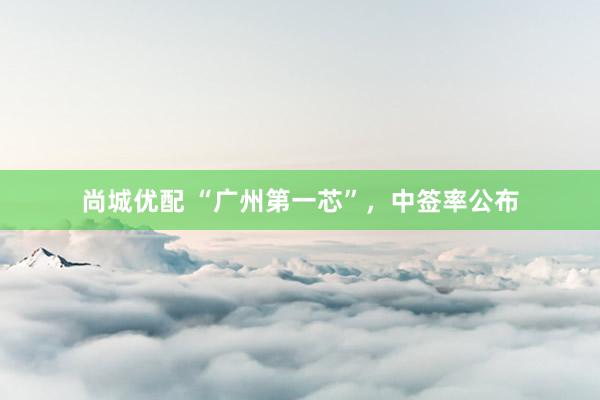 尚城优配 “广州第一芯”，中签率公布