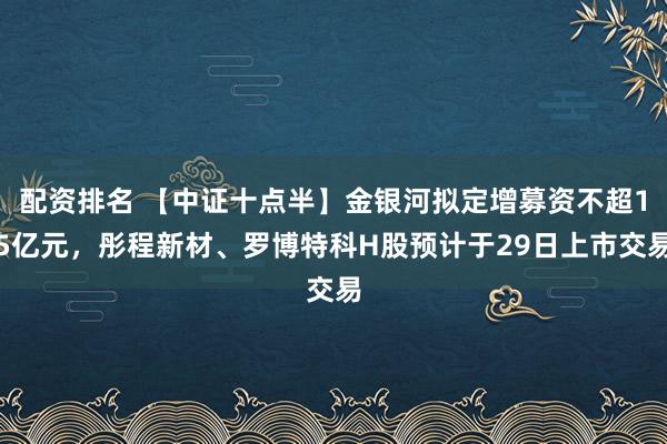 配资排名 【中证十点半】金银河拟定增募资不超15亿元，彤程新材、罗博特科H股预计于29日上市交易