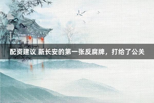 配资建议 新长安的第一张反腐牌，打给了公关