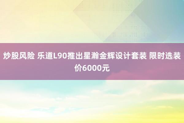 炒股风险 乐道L90推出星瀚金辉设计套装 限时选装价6000元