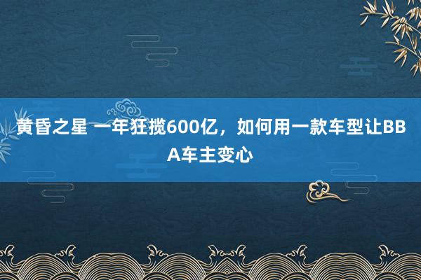 黄昏之星 一年狂揽600亿，如何用一款车型让BBA车主变心