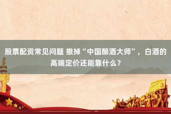 股票配资常见问题 撤掉“中国酿酒大师”，白酒的高端定价还能靠什么？