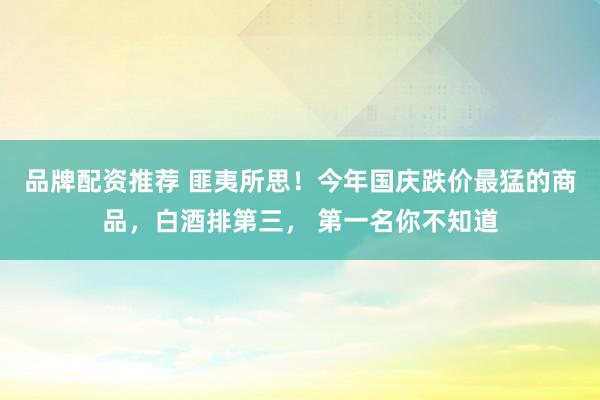 品牌配资推荐 匪夷所思!今年国庆跌价最猛的商品,白酒排第三, 第一名你不知道