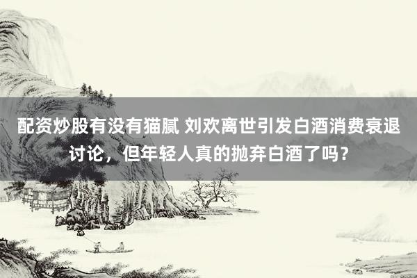 配资炒股有没有猫腻 刘欢离世引发白酒消费衰退讨论，但年轻人真的抛弃白酒了吗？