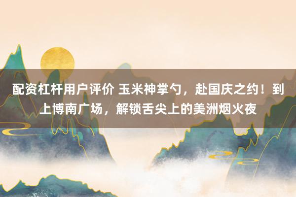 配资杠杆用户评价 玉米神掌勺，赴国庆之约！到上博南广场，解锁舌尖上的美洲烟火夜