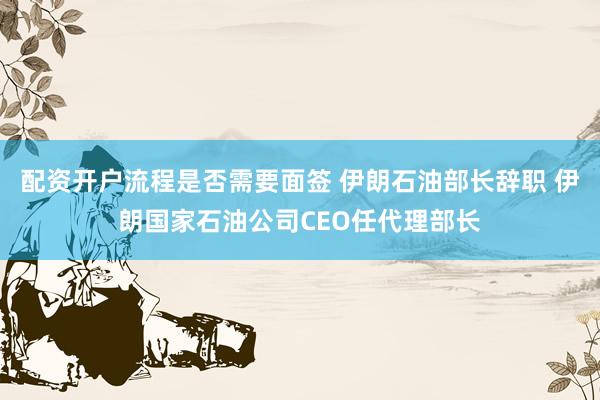 配资开户流程是否需要面签 伊朗石油部长辞职 伊朗国家石油公司CEO任代理部长