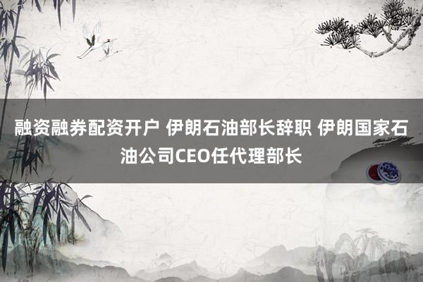 融资融券配资开户 伊朗石油部长辞职 伊朗国家石油公司CEO任代理部长