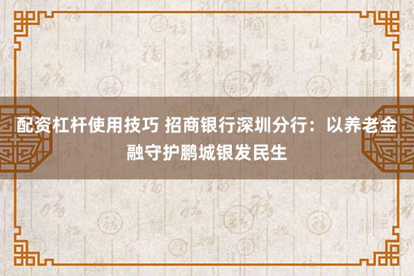 配资杠杆使用技巧 招商银行深圳分行:以养老金融守护鹏城银发民生
