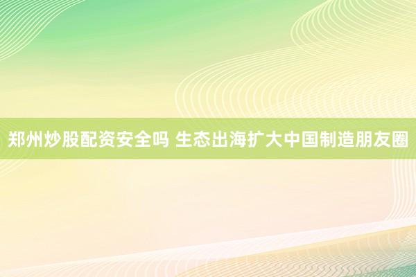 郑州炒股配资安全吗 生态出海扩大中国制造朋友圈