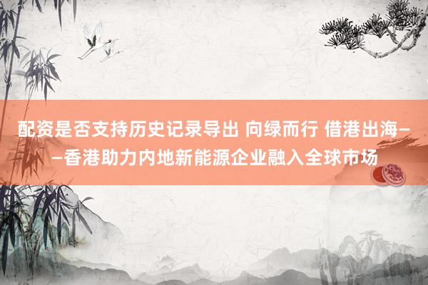 配资是否支持历史记录导出 向绿而行 借港出海——香港助力内地新能源企业融入全球市场