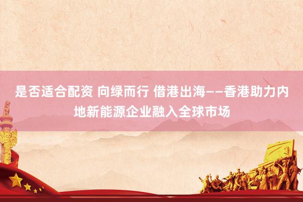 是否适合配资 向绿而行 借港出海——香港助力内地新能源企业融入全球市场