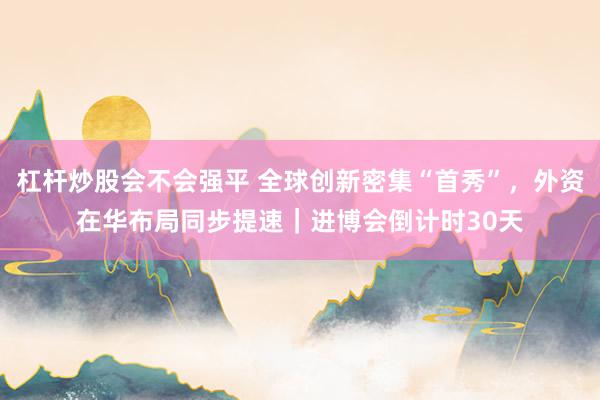 杠杆炒股会不会强平 全球创新密集“首秀”，外资在华布局同步提速｜进博会倒计时30天