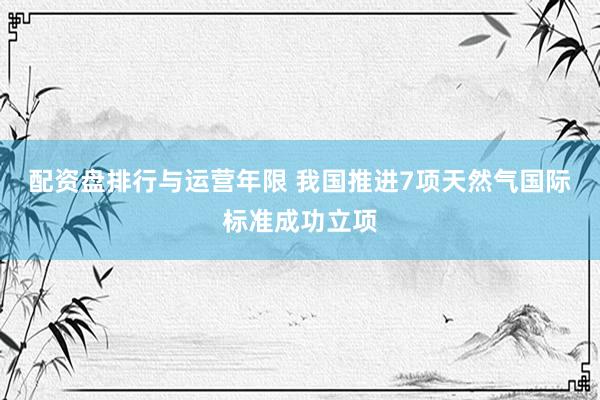 配资盘排行与运营年限 我国推进7项天然气国际标准成功立项