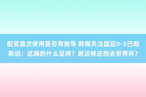 配资首次使用是否有指导 韩媒关注国足0-5巴勒斯坦：这踢的什么足球？就这样还想去世界杯？