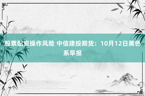 股票配资操作风险 中信建投期货：10月12日黑色系早报