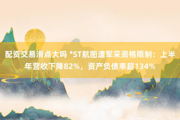 配资交易滑点大吗 *ST航图遭军采资格限制：上半年营收下降82%，资产负债率超134%