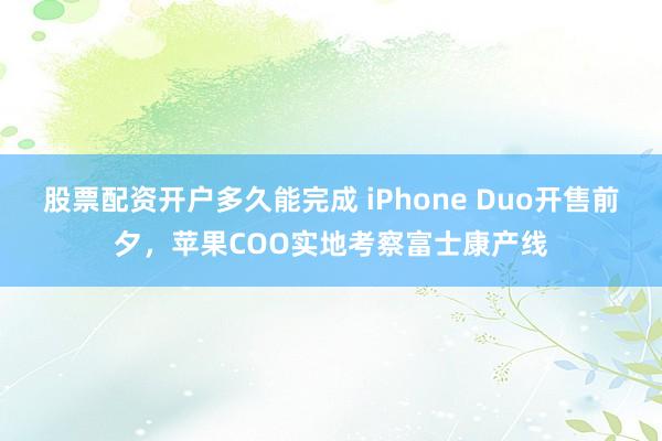 股票配资开户多久能完成 iPhone Duo开售前夕，苹果COO实地考察富士康产线