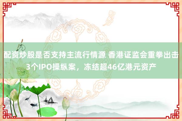 配资炒股是否支持主流行情源 香港证监会重拳出击3个IPO操纵案，冻结超46亿港元资产