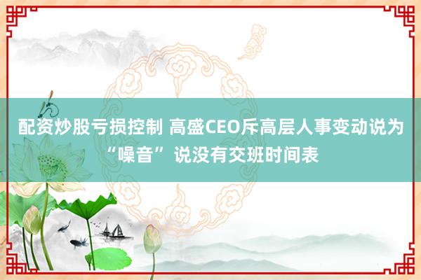 配资炒股亏损控制 高盛CEO斥高层人事变动说为“噪音” 说没有交班时间表