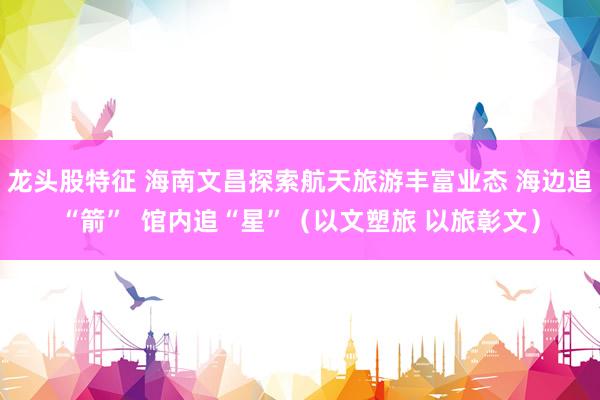 龙头股特征 海南文昌探索航天旅游丰富业态 海边追“箭”  馆内追“星”（以文塑旅 以旅彰文）