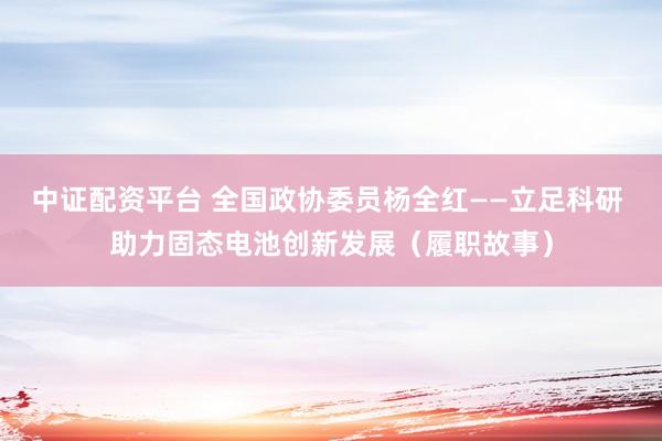 中证配资平台 全国政协委员杨全红——立足科研 助力固态电池创新发展（履职故事）
