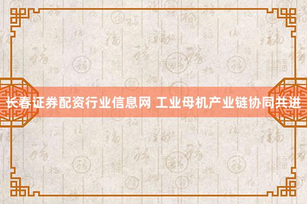 长春证券配资行业信息网 工业母机产业链协同共进