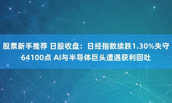 股票新手推荐 日股收盘：日经指数续跌1.30%失守64100点 AI与半导体巨头遭遇获利回吐