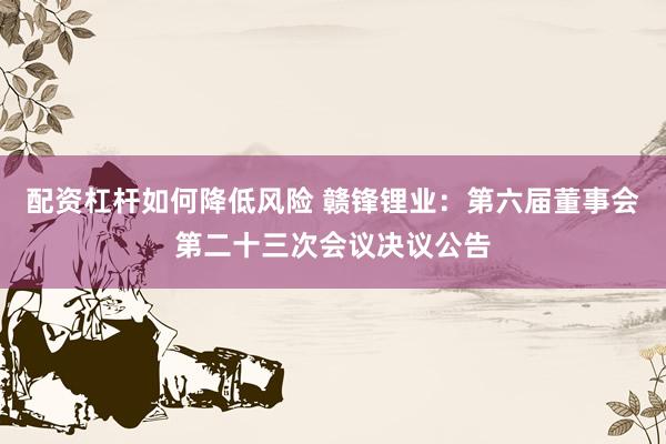 配资杠杆如何降低风险 赣锋锂业：第六届董事会第二十三次会议决议公告