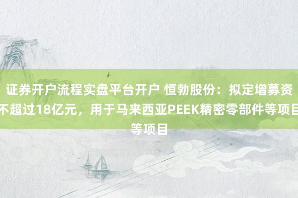 证券开户流程实盘平台开户 恒勃股份：拟定增募资不超过18亿元，用于马来西亚PEEK精密零部件等项目