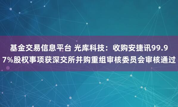 基金交易信息平台 光库科技：收购安捷讯99.97%股权事项获深交所并购重组审核委员会审核通过