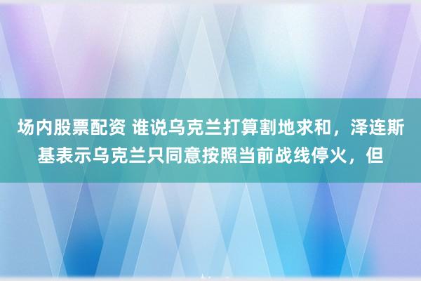 场内股票配资 谁说乌克兰打算割地求和，泽连斯基表示乌克兰只同意按照当前战线停火，但