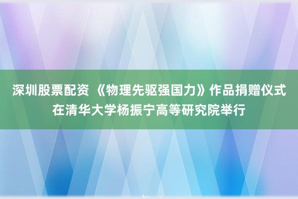 深圳股票配资 《物理先驱强国力》作品捐赠仪式在清华大学杨振宁高等研究院举行