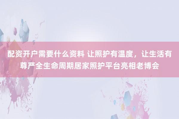 配资开户需要什么资料 让照护有温度，让生活有尊严全生命周期居家照护平台亮相老博会