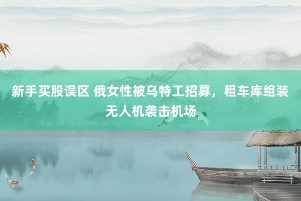 新手买股误区 俄女性被乌特工招募，租车库组装无人机袭击机场