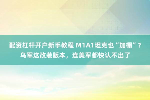 配资杠杆开户新手教程 M1A1坦克也“加棚”？乌军这改装版本，连美军都快认不出了