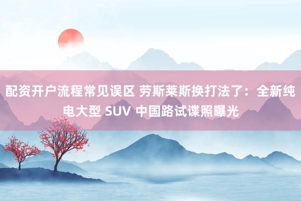 配资开户流程常见误区 劳斯莱斯换打法了：全新纯电大型 SUV 中国路试谍照曝光