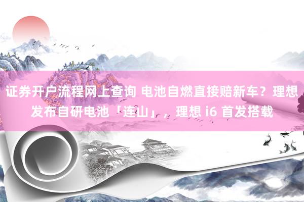 证券开户流程网上查询 电池自燃直接赔新车?理想发布自研电池「连山」,理想 i6 首发搭载