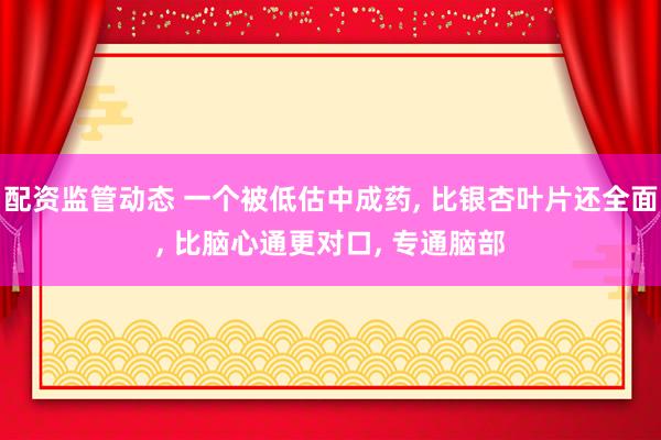配资监管动态 一个被低估中成药, 比银杏叶片还全面, 比脑心通更对口, 专通脑部