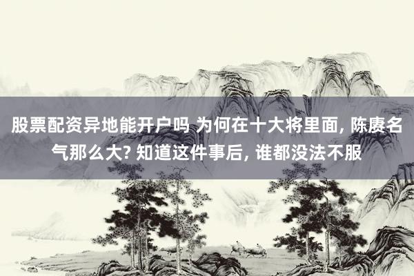 股票配资异地能开户吗 为何在十大将里面, 陈赓名气那么大? 知道这件事后, 谁都没法不服