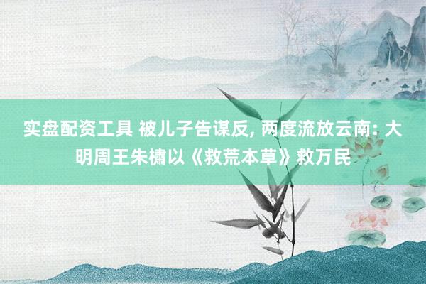 实盘配资工具 被儿子告谋反, 两度流放云南: 大明周王朱橚以《救荒本草》救万民