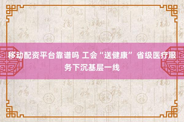 移动配资平台靠谱吗 工会“送健康” 省级医疗服务下沉基层一线