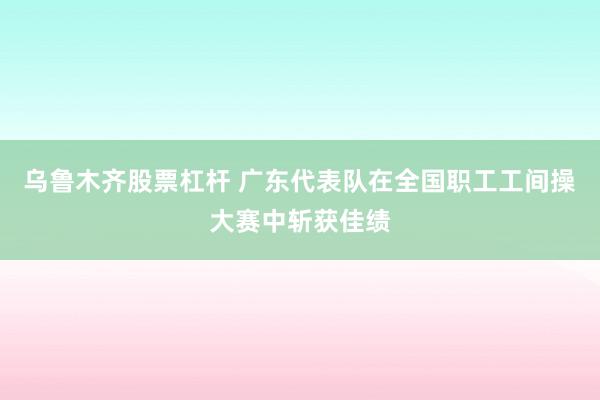 乌鲁木齐股票杠杆 广东代表队在全国职工工间操大赛中斩获佳绩