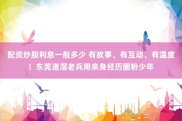 配资炒股利息一般多少 有故事、有互动、有温度！东莞道滘老兵用亲身经历圈粉少年