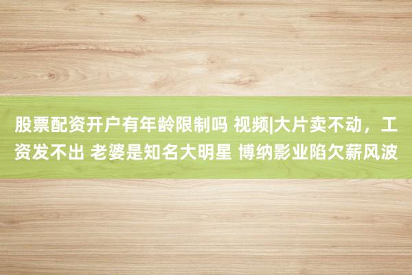 股票配资开户有年龄限制吗 视频|大片卖不动，工资发不出 老婆是知名大明星 博纳影业陷欠薪风波